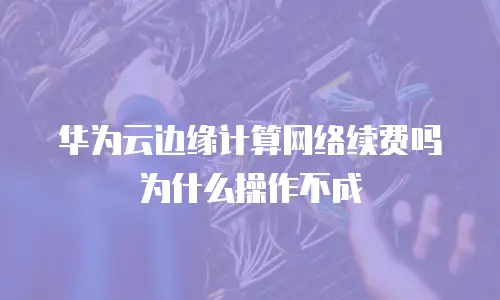 华为云边缘计算网络续费吗为什么操作不成