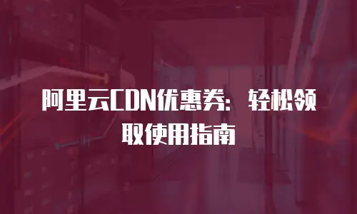 阿里云CDN优惠券：轻松领取使用指南