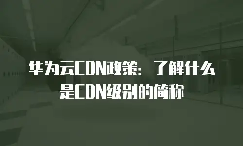 华为云CDN政策：了解什么是CDN级别的简称