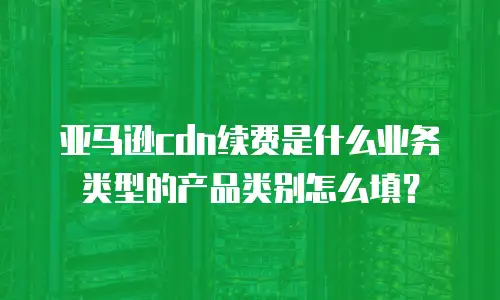 亚马逊cdn续费是什么业务类型的产品类别怎么填？