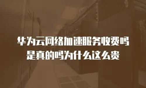 华为云网络加速服务收费吗是真的吗为什么这么贵