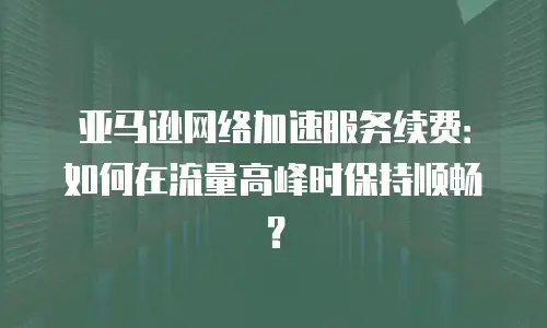 亚马逊网络加速服务续费：如何在流量高峰时保持顺畅？