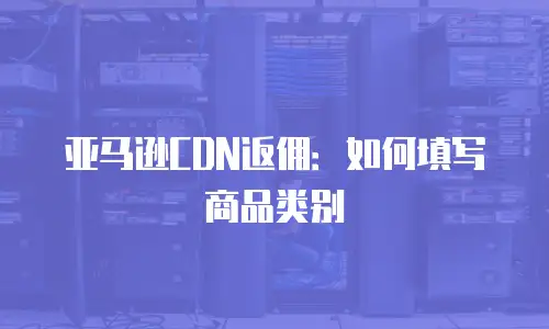 亚马逊CDN返佣：如何填写商品类别