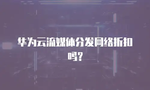 华为云流媒体分发网络折扣吗？