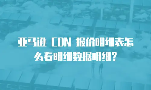亚马逊 CDN 报价明细表怎么看明细数据明细？