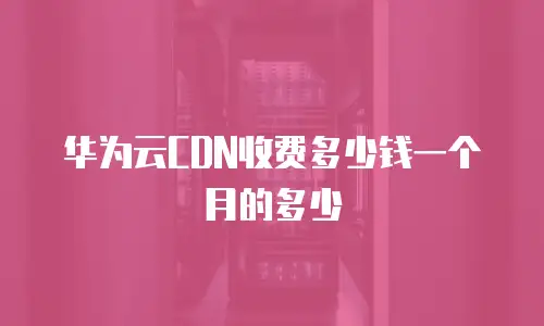 华为云CDN收费多少钱一个月的多少