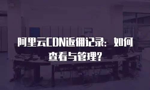 阿里云CDN返佣记录：如何查看与管理？