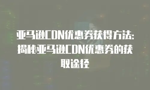 亚马逊CDN优惠券获得方法：揭秘亚马逊CDN优惠券的获取途径