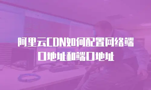 阿里云CDN如何配置网络端口地址和端口地址