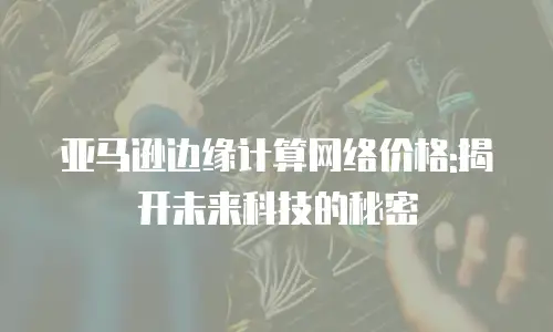 亚马逊边缘计算网络价格:揭开未来科技的秘密