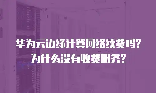 华为云边缘计算网络续费吗?为什么没有收费服务?