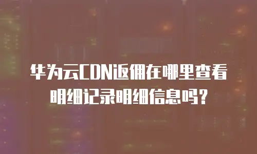 华为云CDN返佣在哪里查看明细记录明细信息吗？