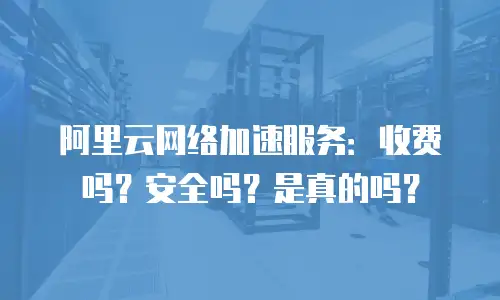 阿里云网络加速服务：收费吗？安全吗？是真的吗？