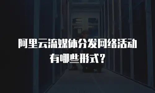 阿里云流媒体分发网络活动有哪些形式？