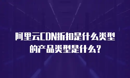 阿里云CDN折扣是什么类型的产品类型是什么？