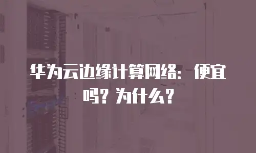 华为云边缘计算网络：便宜吗？为什么？
