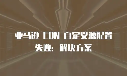 亚马逊 CDN 自定义源配置失败：解决方案