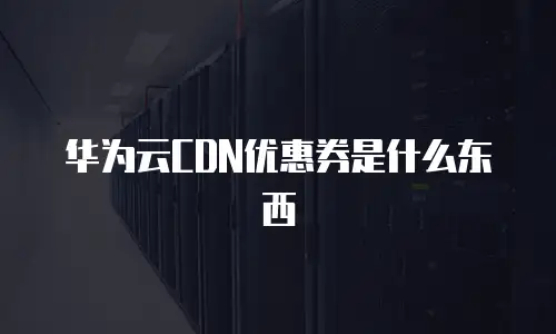 华为云CDN优惠券是什么东西