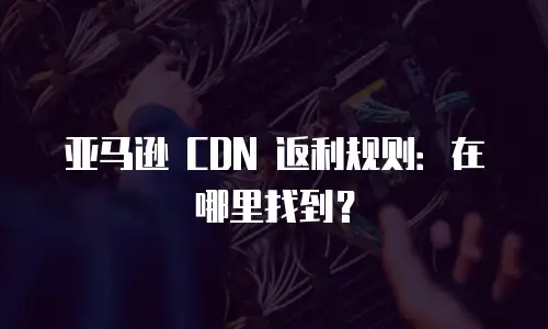 亚马逊 CDN 返利规则：在哪里找到？