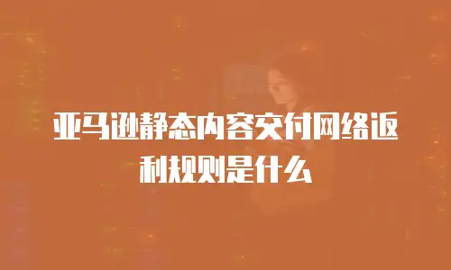 亚马逊静态内容交付网络返利规则是什么