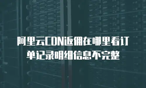 阿里云CDN返佣在哪里看订单记录明细信息不完整