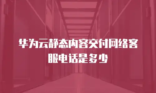 华为云静态内容交付网络客服电话是多少