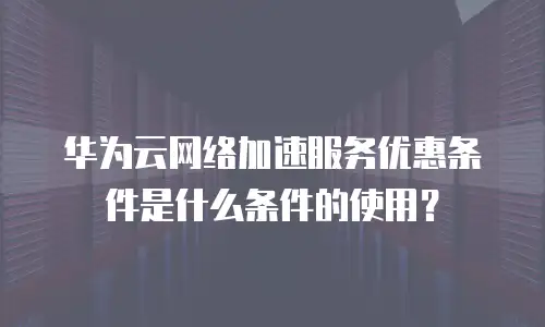 华为云网络加速服务优惠条件是什么条件的使用？