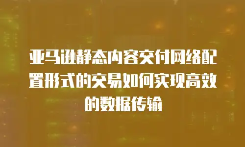 亚马逊静态内容交付网络配置形式的交易如何实现高效的数据传输