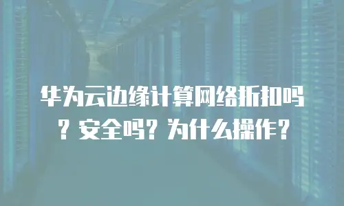 华为云边缘计算网络折扣吗？安全吗？为什么操作？