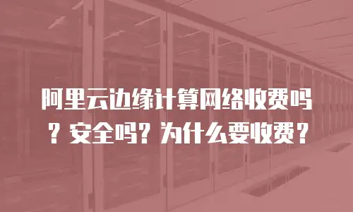 阿里云边缘计算网络收费吗？安全吗？为什么要收费？