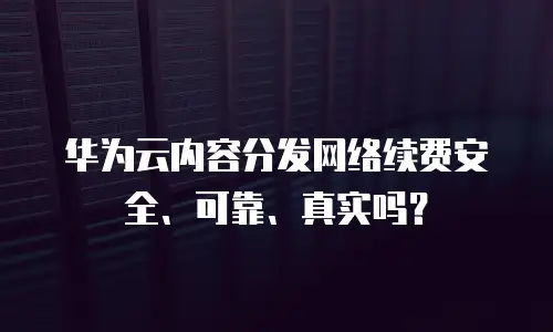 华为云内容分发网络续费安全、可靠、真实吗？