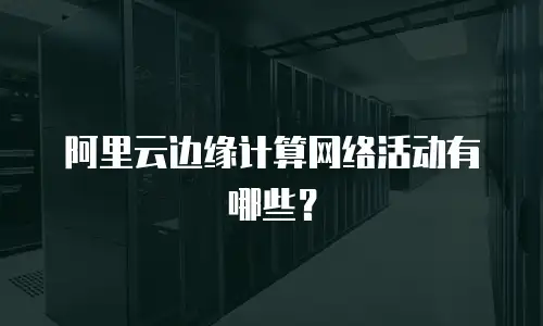 阿里云边缘计算网络活动有哪些？