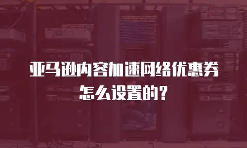 亚马逊内容加速网络优惠券怎么设置的？