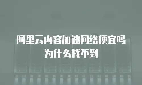 阿里云内容加速网络便宜吗为什么找不到
