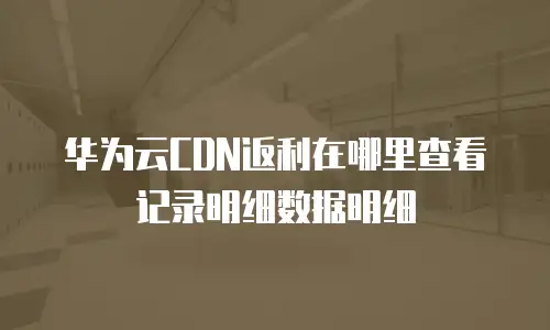 华为云CDN返利在哪里查看记录明细数据明细