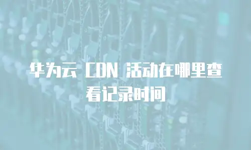 华为云 CDN 活动在哪里查看记录时间