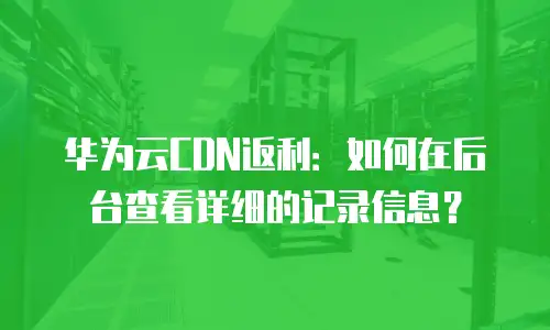 华为云CDN返利：如何在后台查看详细的记录信息？