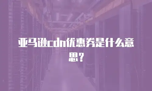亚马逊cdn优惠券是什么意思？
