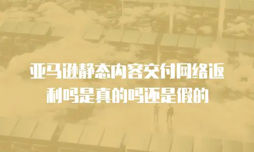 亚马逊静态内容交付网络返利吗是真的吗还是假的