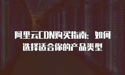 阿里云CDN购买指南：如何选择适合你的产品类型