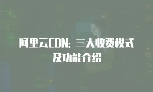 阿里云CDN: 三大收费模式及功能介绍