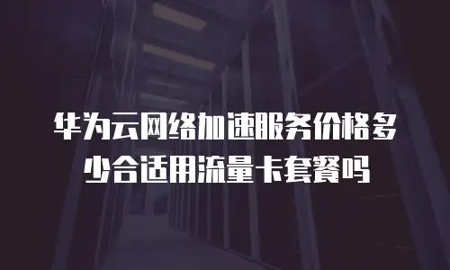 华为云网络加速服务价格多少合适用流量卡套餐吗