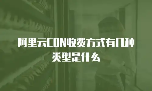阿里云CDN收费方式有几种类型是什么