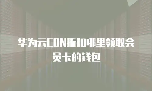 华为云CDN折扣哪里领取会员卡的钱包