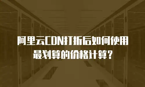 阿里云CDN打折后如何使用最划算的价格计算？