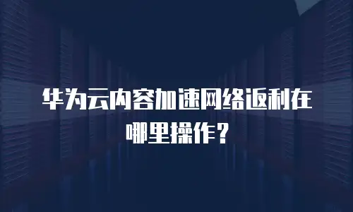 华为云内容加速网络返利在哪里操作？