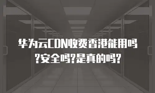 华为云CDN收费香港能用吗?安全吗?是真的吗?