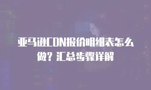 亚马逊CDN报价明细表怎么做？汇总步骤详解