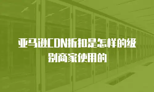 亚马逊CDN折扣是怎样的级别商家使用的