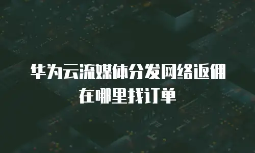 华为云流媒体分发网络返佣在哪里找订单